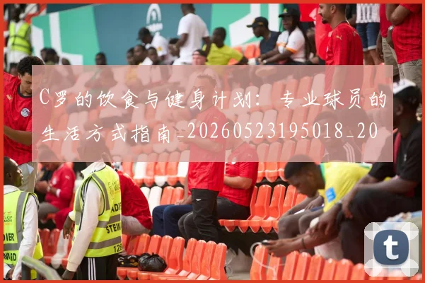 C罗的饮食与健身计划：专业球员的生活方式指南_20260523195018_20260702042540