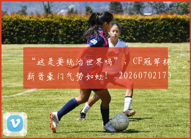 “这是要统治世界吗”，CF冠军杯新晋豪门气势如虹！_20260702173029