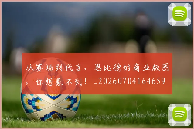 从赛场到代言，恩比德的商业版图，你想象不到！_20260704164659