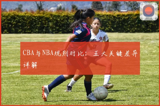 CBA与NBA规则对比:五大关键差异详解