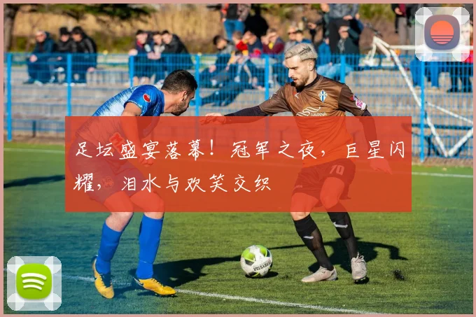 足坛盛宴落幕!冠军之夜,巨星闪耀,泪水与欢笑交织