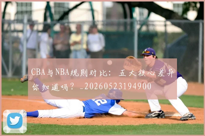 CBA与NBA规则对比：五大核心差异你知道吗？_20260523194900