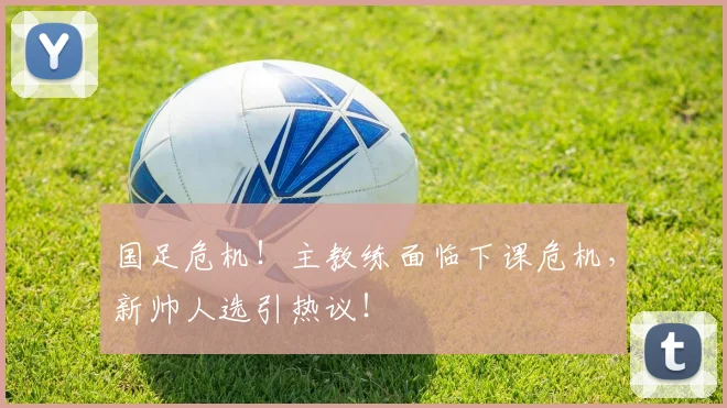 国足危机！主教练面临下课危机，新帅人选引热议！
