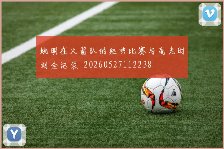 姚明在火箭队的经典比赛与高光时刻全记录_20260527112238
