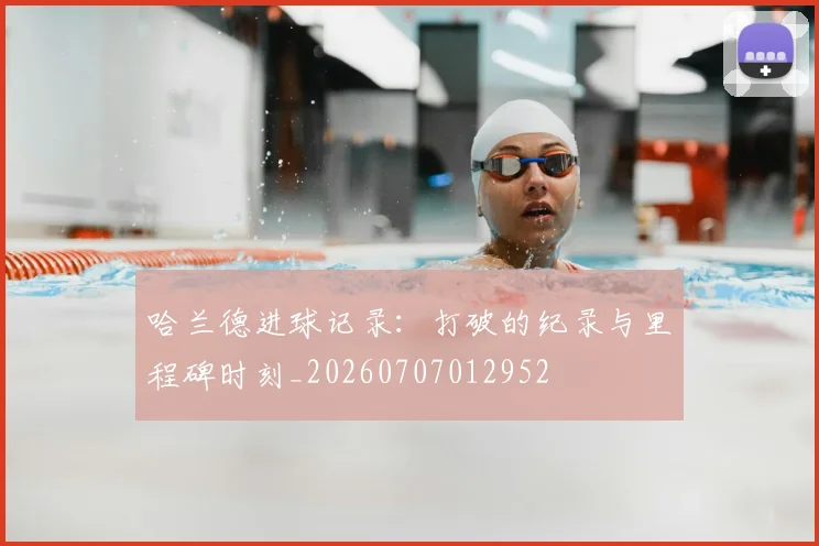 哈兰德进球记录:打破的纪录与里程碑时刻_20260707012952