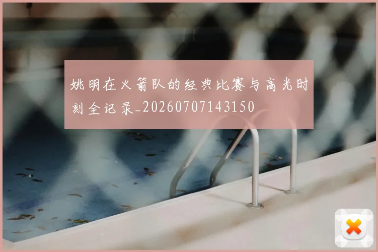 姚明在火箭队的经典比赛与高光时刻全记录_20260707143150
