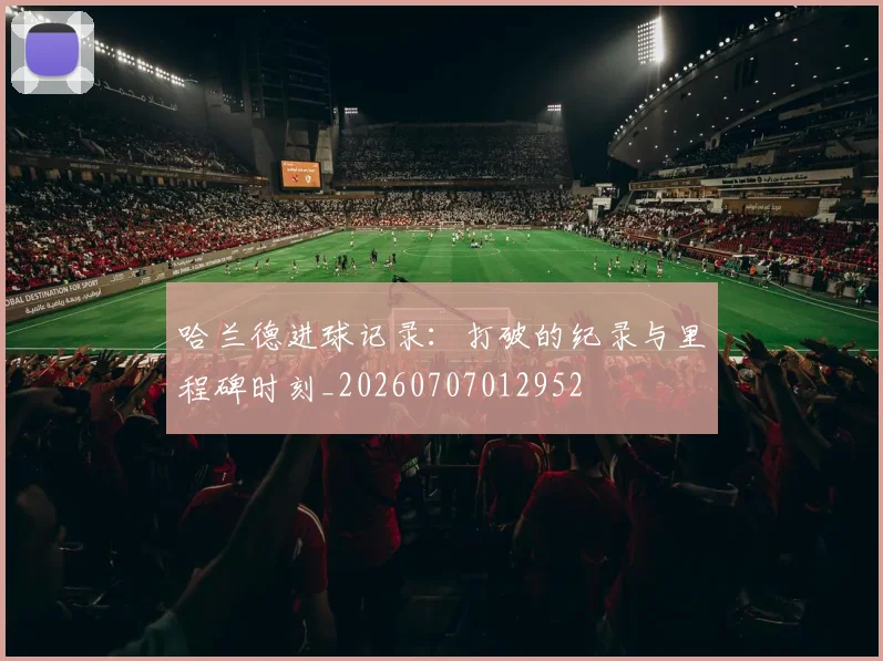 哈兰德进球记录：打破的纪录与里程碑时刻_20260707012952