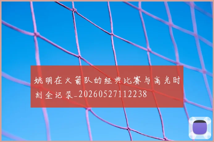 姚明在火箭队的经典比赛与高光时刻全记录_20260527112238