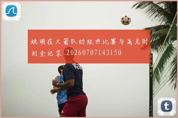 姚明在火箭队的经典比赛与高光时刻全记录_20260707143150