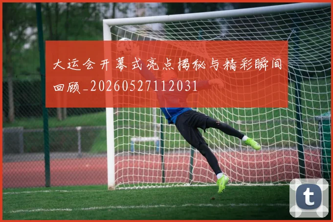 大运会开幕式亮点揭秘与精彩瞬间回顾_20260527112031