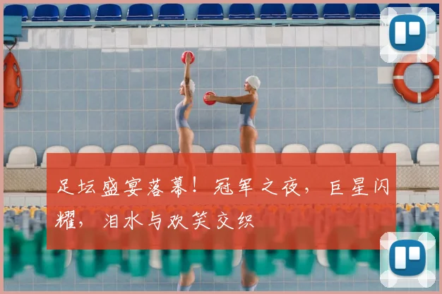足坛盛宴落幕！冠军之夜，巨星闪耀，泪水与欢笑交织