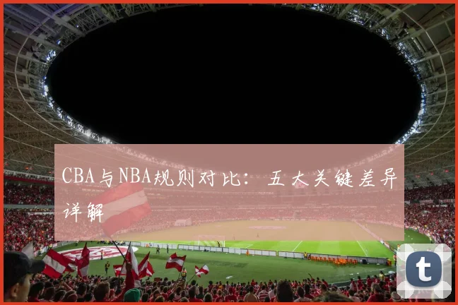 CBA与NBA规则对比：五大关键差异详解