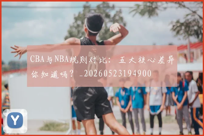 CBA与NBA规则对比：五大核心差异你知道吗？_20260523194900