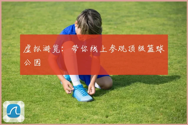 虚拟游览：带你线上参观顶级篮球公园