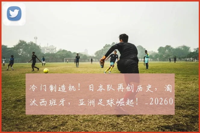 冷门制造机！日本队再创历史，淘汰西班牙，亚洲足球崛起！_20260704173145